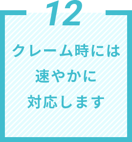 12 クレーム時には速やかに対応します