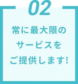 02 常に最大限のサービスをご提供します!