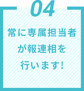 04 常に専属担当者が報連相を行います!